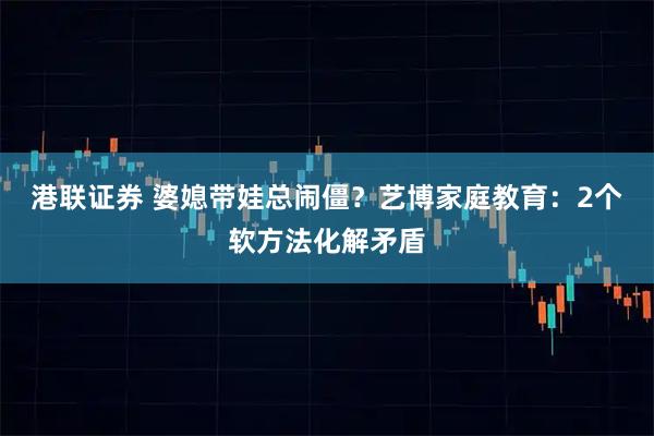 港联证券 婆媳带娃总闹僵？艺博家庭教育：2个软方法化解矛盾