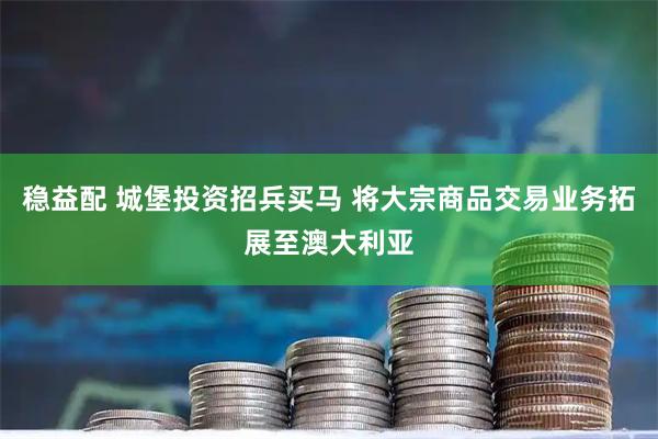 稳益配 城堡投资招兵买马 将大宗商品交易业务拓展至澳大利亚