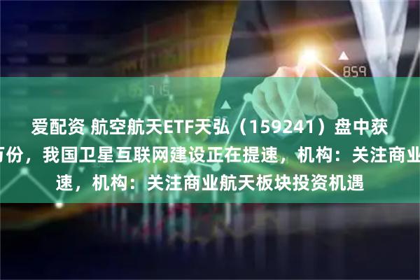 爱配资 航空航天ETF天弘(159241)盘中获实时净申购2100万份,我国卫星互联网建设正在提速,机构:关注商业航天板块投资机遇