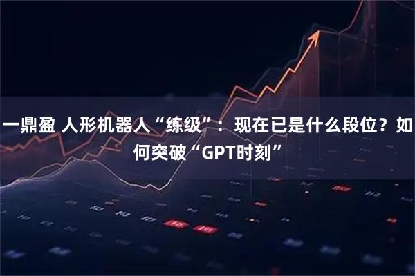 一鼎盈 人形机器人“练级”:现在已是什么段位?如何突破“GPT时刻”