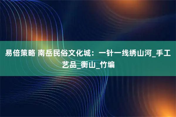 易倍策略 南岳民俗文化城：一针一线绣山河_手工艺品_衡山_竹编