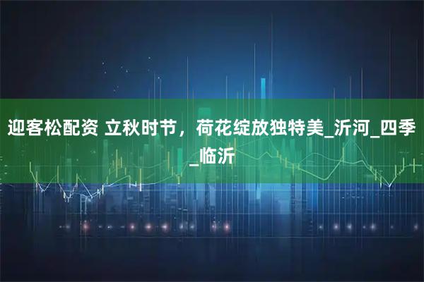 迎客松配资 立秋时节,荷花绽放独特美_沂河_四季_临沂