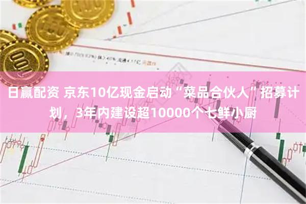 日赢配资 京东10亿现金启动“菜品合伙人”招募计划，3年内建设超10000个七鲜小厨