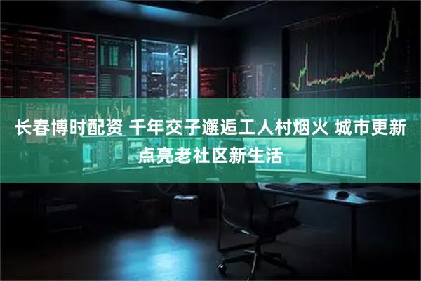 长春博时配资 千年交子邂逅工人村烟火 城市更新点亮老社区新生活