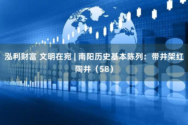 泓利财富 文明在宛 | 南阳历史基本陈列：带井架红陶井（58）