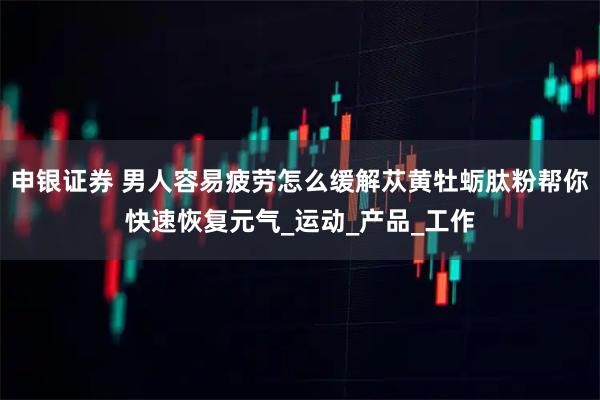 申银证券 男人容易疲劳怎么缓解苁黄牡蛎肽粉帮你快速恢复元气_运动_产品_工作