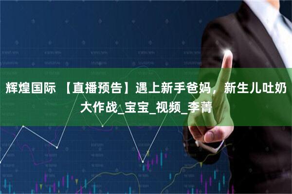 辉煌国际 【直播预告】遇上新手爸妈，新生儿吐奶大作战_宝宝_视频_李菁