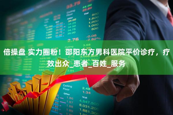 倍操盘 实力圈粉！邵阳东方男科医院平价诊疗，疗效出众_患者_百姓_服务