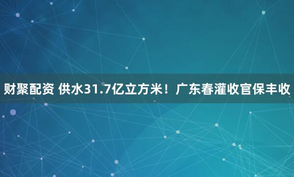 财聚配资 供水31.7亿立方米！广东春灌收官保丰收