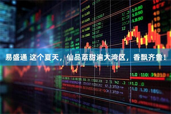 易盛通 这个夏天，仙品荔甜遍大湾区，香飘齐鲁！