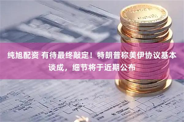 纯旭配资 有待最终敲定！特朗普称美伊协议基本谈成，细节将于近期公布