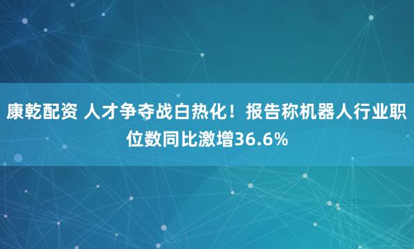 康乾配资 人才争夺战白热化!报告称机器人行业职位数同比激增36.6%
