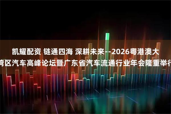 凯耀配资 链通四海 深耕未来--2026粤港澳大湾区汽车高峰论坛暨广东省汽车流通行业年会隆重举行