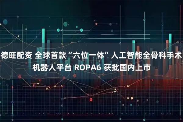 德旺配资 全球首款“六位一体”人工智能全骨科手术机器人平台 ROPA6 获批国内上市