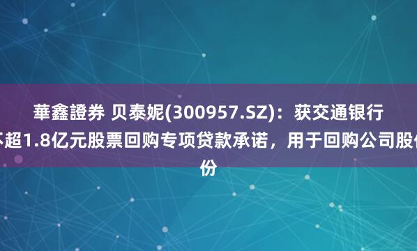 華鑫證券 贝泰妮(300957.SZ)：获交通银行不超1.8亿元股票回购专项贷款承诺，用于回购公司股份