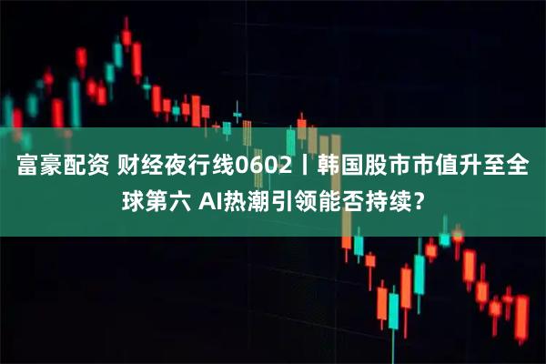 富豪配资 财经夜行线0602丨韩国股市市值升至全球第六 AI热潮引领能否持续？