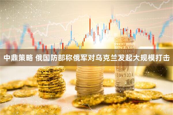 中鼎策略 俄国防部称俄军对乌克兰发起大规模打击