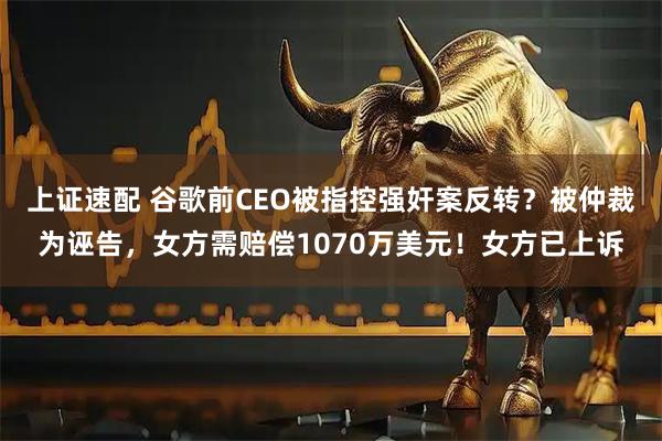 上证速配 谷歌前CEO被指控强奸案反转？被仲裁为诬告，女方需赔偿1070万美元！女方已上诉