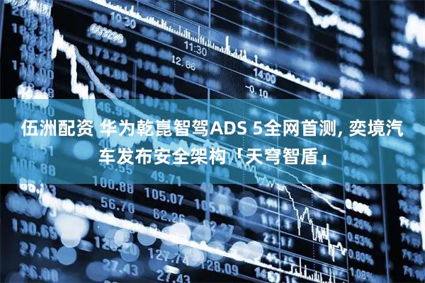 伍洲配资 华为乾崑智驾ADS 5全网首测, 奕境汽车发布安全架构「天穹智盾」