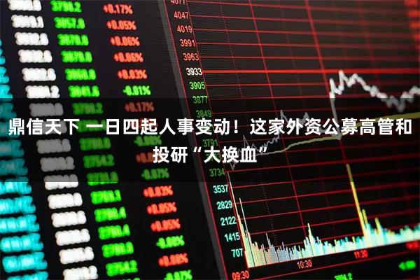 鼎信天下 一日四起人事变动！这家外资公募高管和投研“大换血”
