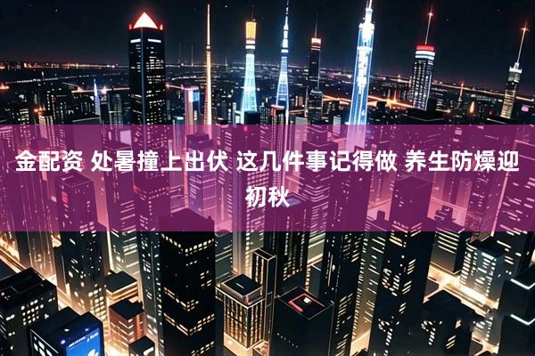 金配资 处暑撞上出伏 这几件事记得做 养生防燥迎初秋
