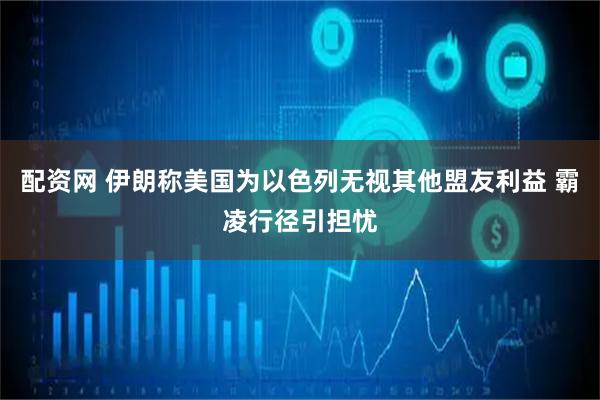 配资网 伊朗称美国为以色列无视其他盟友利益 霸凌行径引担忧