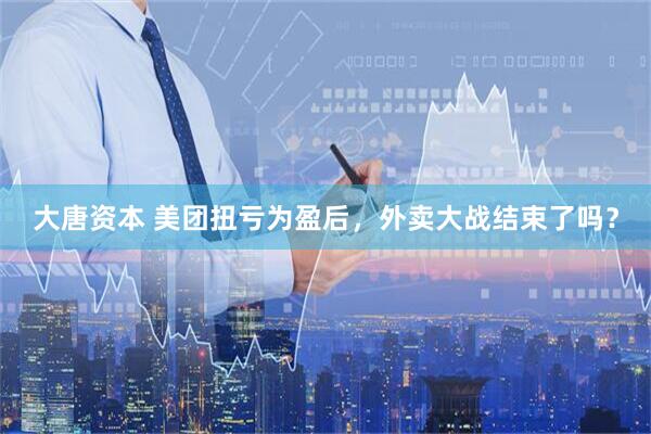大唐资本 美团扭亏为盈后，外卖大战结束了吗？