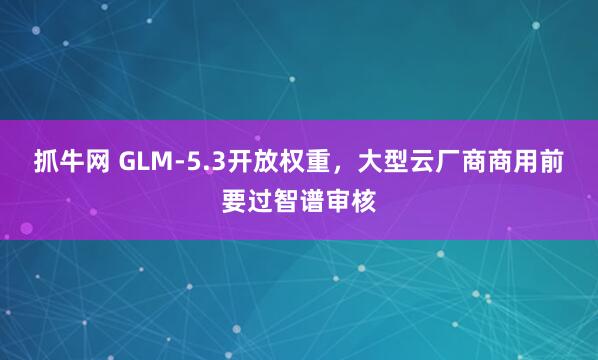 抓牛网 GLM-5.3开放权重,大型云厂商商用前要过智谱审核