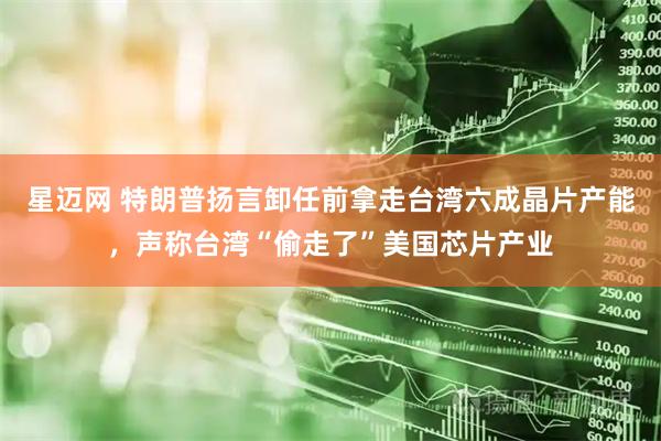 星迈网 特朗普扬言卸任前拿走台湾六成晶片产能，声称台湾“偷走了”美国芯片产业